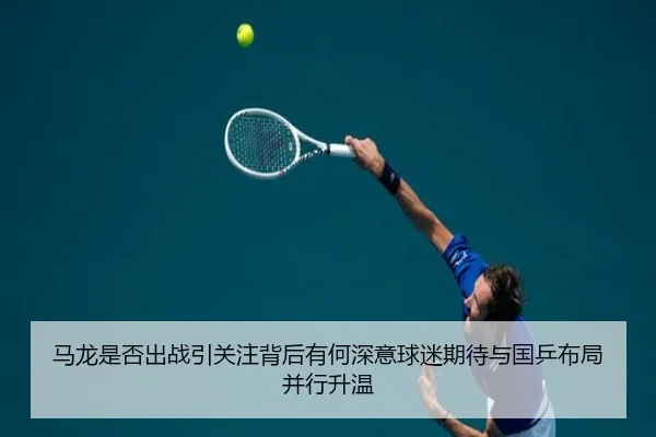 马龙是否出战引关注背后有何深意球迷期待与国乒布局并行升温
