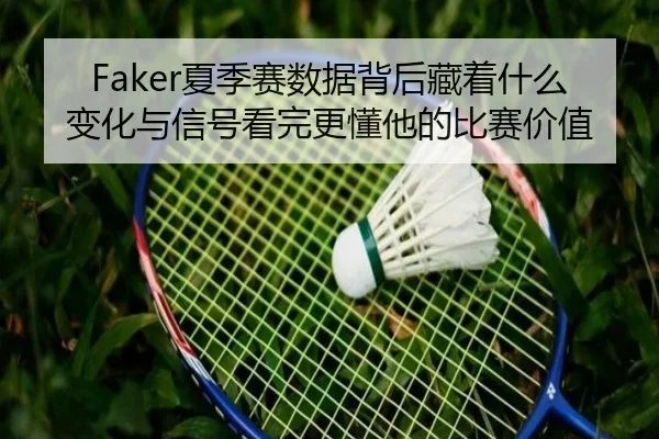 Faker夏季赛数据背后藏着什么变化与信号看完更懂他的比赛价值